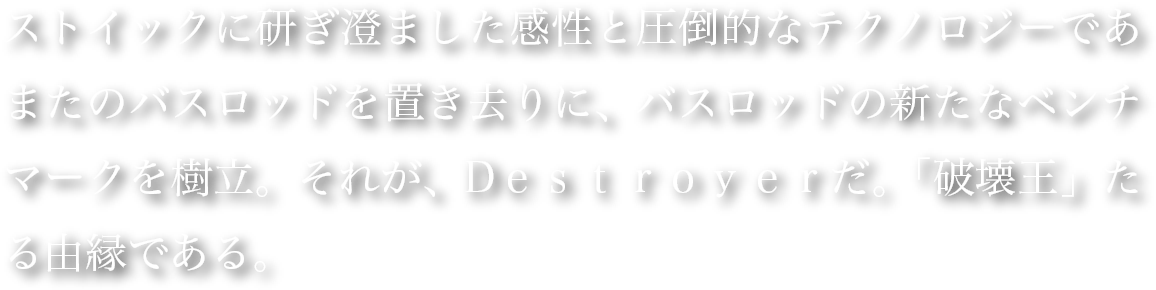 ストイックに研ぎ澄ました感性と圧倒的なテクノロジーであまたのバスロッドを置き去りに、バスロッドの新たなベンチマークを樹立。それが、Dｅｓｔｒｏｙｅｒだ。「破壊王」たる由縁である。