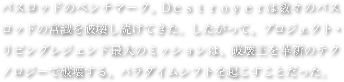 バスロッドのベンチマーク、Dｅｓｔｒｏｙｅｒは数々のバスロッドの常識を破壊し続けてきた。したがって、プロジェクト・リビングレジェンド最大のミッションは、破壊王を革新のテクノロジーで破壊する、パラダイムシフトを起こすことだった。