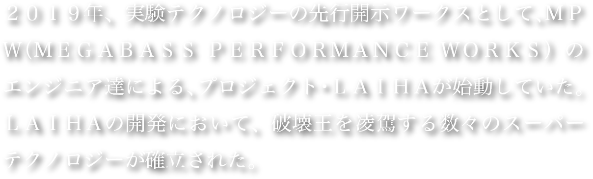 ２０１９年、実験テクノロジーの先行開示ワークスとして、ＭＰＷ（ＭＥＧＡＢＡＳＳ ＰＥＲＦＯＲＭＡＮＣＥ ＷＯＲＫＳ）のエンジニア達による、プロジェクト・ＬＡＩＨＡが始動していた。ＬＡＩＨＡの開発において、破壊王を凌駕する数々のスーパーテクノロジーが確立された。