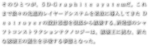 そのひとつが、５Ｄ-Ｇｒａｐｈｉｔｅ ｓｙｅｓｔｅｍだ。これまで数々の先進的レイヤードシステムを果敢に導入してきたDｅｓｔｒｏｙｅｒの設計思想を根底から破壊する、新発想のシャフトコンストラクションテクノロジーは、破壊王に挑む、新たな破壊王の誕生を示唆する事態となった。