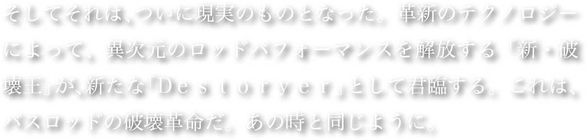 そしてそれは、ついに現実のものとなった。革新のテクノロジーによって、異次元のロッドパフォーマンスを解放する「新・破壊王」が、新たな「Dｅｓｔｏｒｙｅｒ」として君臨する。これは、バスロッドの破壊革命だ。あの時と同じように。